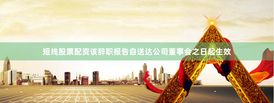 短线股票配资该辞职报告自送达公司董事会之日起生效