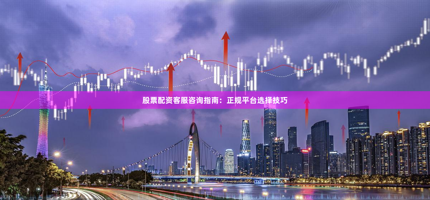 股票配资客服咨询指南：正规平台选择技巧
