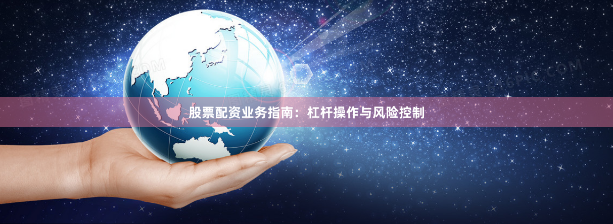 股票配资业务指南：杠杆操作与风险控制